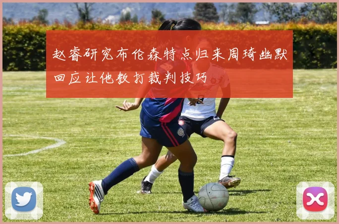 赵睿研究布伦森特点归来周琦幽默回应让他教打裁判技巧