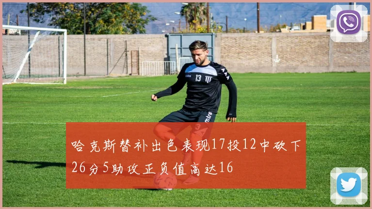 哈克斯替补出色表现17投12中砍下26分5助攻正负值高达16
