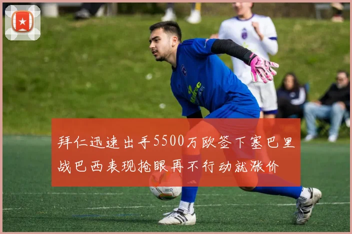 拜仁迅速出手5500万欧签下塞巴里战巴西表现抢眼再不行动就涨价