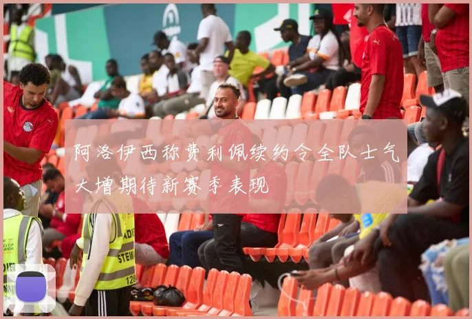 阿洛伊西称费利佩续约令全队士气大增期待新赛季表现