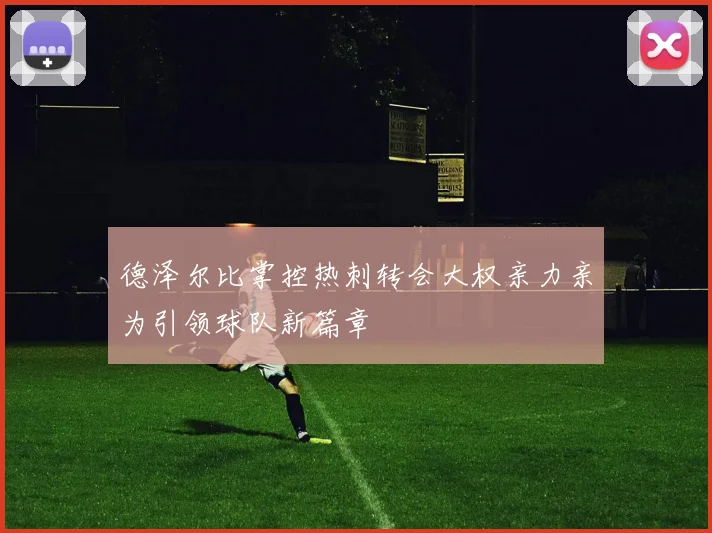 德泽尔比掌控热刺转会大权亲力亲为引领球队新篇章