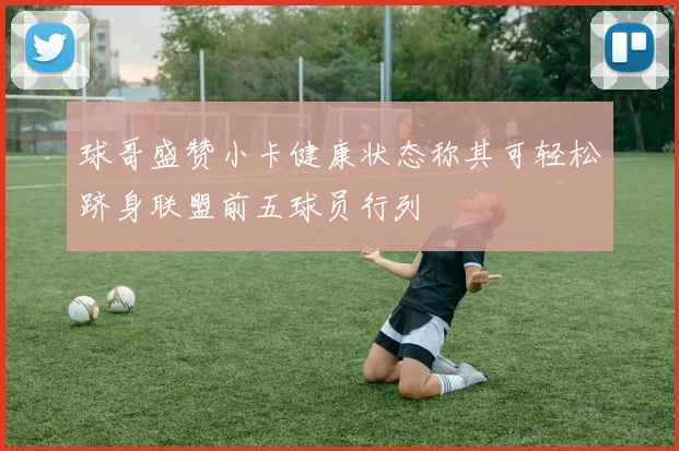 球哥盛赞小卡健康状态称其可轻松跻身联盟前五球员行列