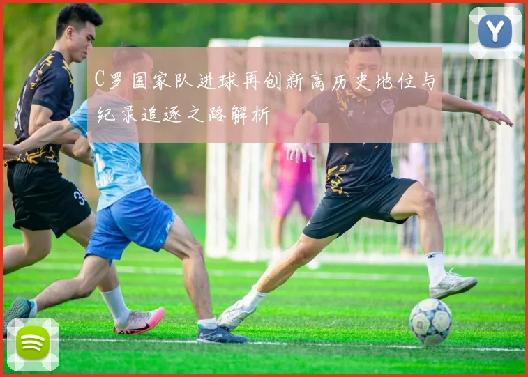 C罗国家队进球再创新高历史地位与纪录追逐之路解析