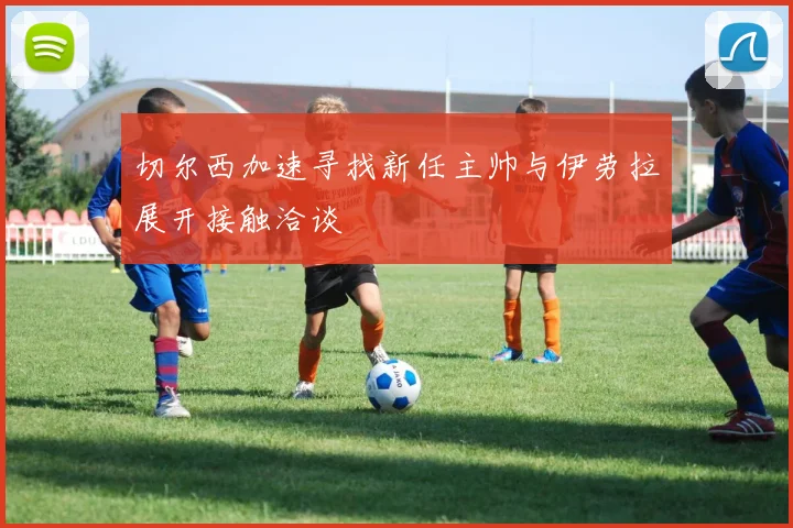 切尔西加速寻找新任主帅与伊劳拉展开接触洽谈