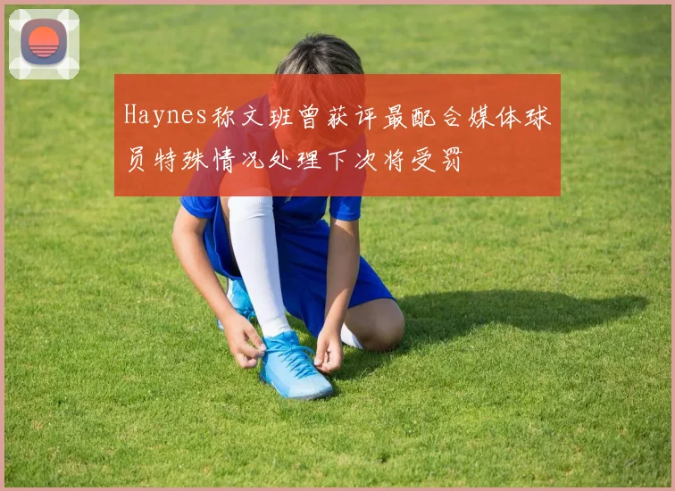 Haynes称文班曾获评最配合媒体球员特殊情况处理下次将受罚