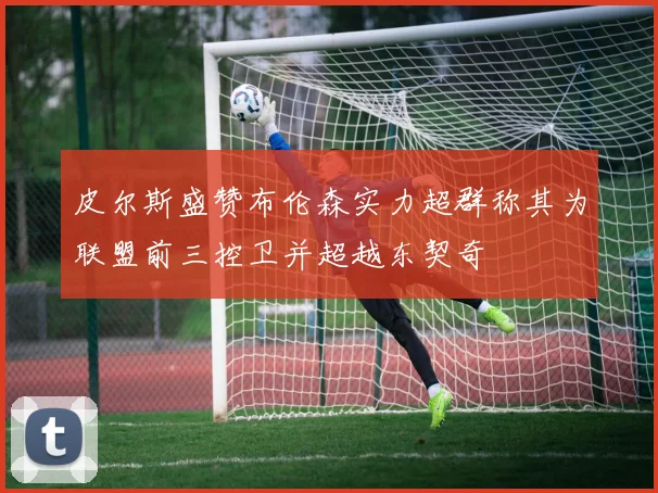皮尔斯盛赞布伦森实力超群称其为联盟前三控卫并超越东契奇