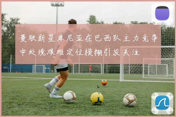 曼联新星库尼亚在巴西队主力竞争中处境艰难定位模糊引发关注