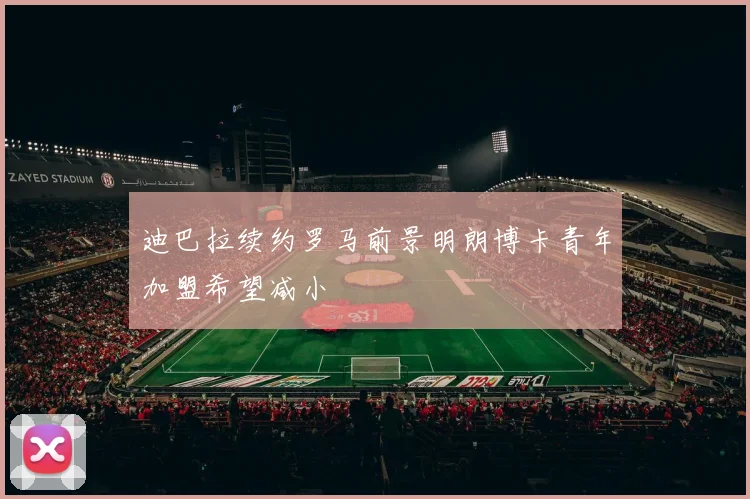 迪巴拉续约罗马前景明朗博卡青年加盟希望减小