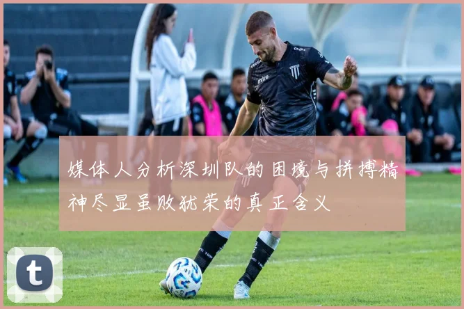 媒体人分析深圳队的困境与拼搏精神尽显虽败犹荣的真正含义