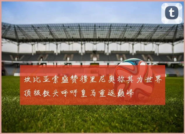 坎比亚索盛赞穆里尼奥称其为世界顶级教头呼吁皇马重返巅峰
