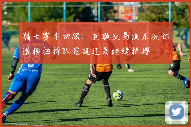 骑士赛季回顾：巨额交易换东决却遭横扫拆队重建还是继续拼搏