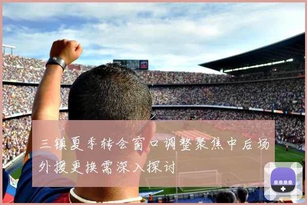 三镇夏季转会窗口调整聚焦中后场外援更换需深入探讨