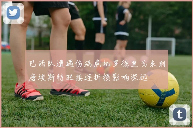 巴西队遭遇伤病危机罗德里戈米利唐埃斯特旺接连折损影响深远