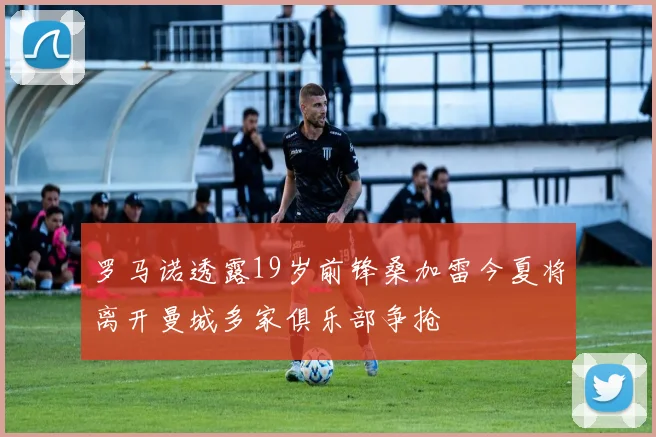 罗马诺透露19岁前锋桑加雷今夏将离开曼城多家俱乐部争抢