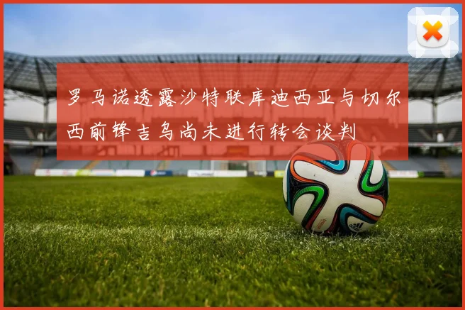 罗马诺透露沙特联库迪西亚与切尔西前锋吉乌尚未进行转会谈判