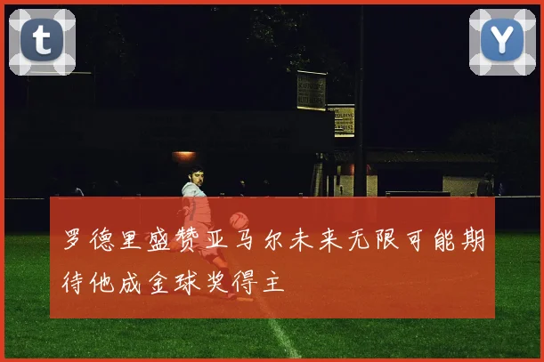 罗德里盛赞亚马尔未来无限可能期待他成金球奖得主