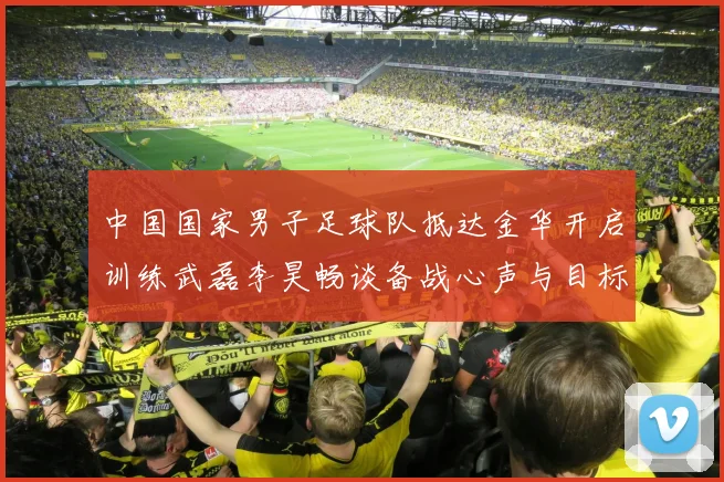 中国国家男子足球队抵达金华开启训练武磊李昊畅谈备战心声与目标