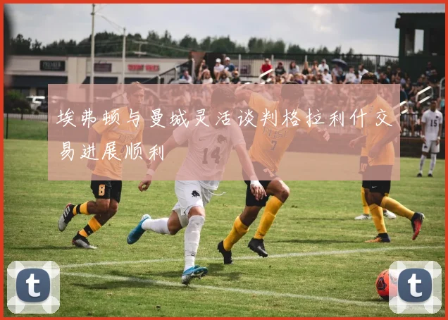 埃弗顿与曼城灵活谈判格拉利什交易进展顺利