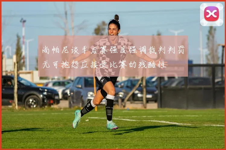 尚帕尼谈季后赛强度强调裁判判罚无可抱怨应接受比赛的残酷性