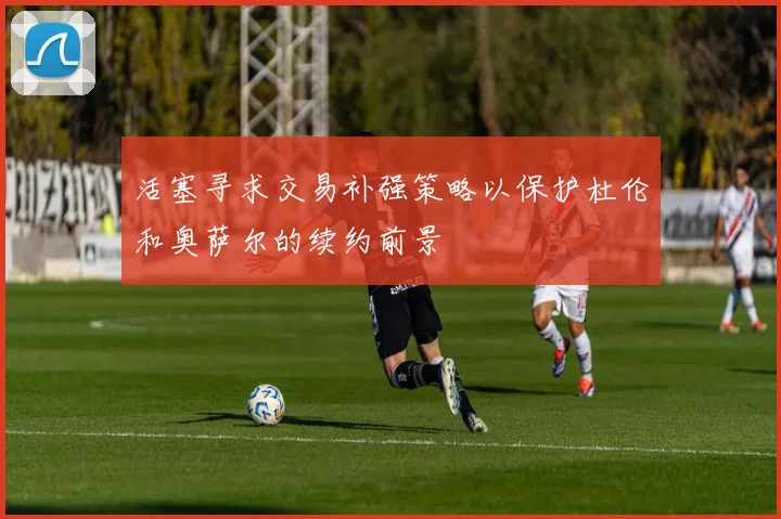 活塞寻求交易补强策略以保护杜伦和奥萨尔的续约前景